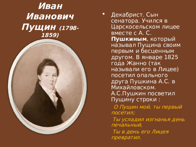 Иван Иванович Пущин (1798-1859) Декабрист. Сын сенатора. Учился в Царскосельском лицее вместе с А. С. Пушкиным , который называл Пущина своим первым и бесценным другом. В январе 1825 года Жанно (так называли его в Лицее) посетил опального друга Пушкина А.С. в Михайловском. А.С.Пушкин посветил Пущину строки :  О Пущин мой, ты первый посетил;  Ты усладил изгнанья день печальный,  Ты в день его Лицея превратил.  