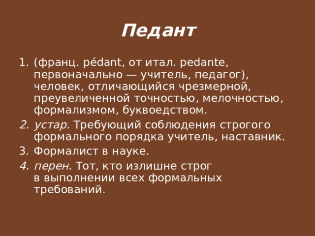 Педант (франц. pédant, от итал. pedante, первоначально — учитель, педагог), человек, отличающийся чрезмерной, преувеличенной точностью, мелочностью, формализмом, буквоедством. устар. Требующий соблюдения строгого формального порядка учитель, наставник. Формалист в науке. перен . Тот, кто излишне строг в выполнении всех формальных требований. 