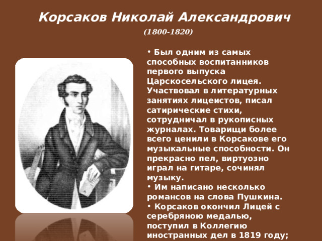 Корсаков Николай Александрович  (1800-1820)   Был одним из самых способных воспитанников первого выпуска Царскосельского лицея. Участвовал в литературных занятиях лицеистов, писал сатирические стихи, сотрудничал в рукописных журналах. Товарищи более всего ценили в Корсакове его музыкальные способности. Он прекрасно пел, виртуозно играл на гитаре, сочинял музыку.  Им написано несколько романсов на слова Пушкина.  Корсаков окончил Лицей с серебряною медалью, поступил в Коллегию иностранных дел в 1819 году; причисленный к римской миссии, он уехал в Италию, где умер от чахотки.  