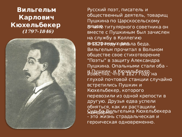 Вильгельм  Карлович  Кюхельбекер   (1797-1846)   Русский поэт, писатель и общественный деятель, товарищ Пушкина по Царскосельскому лицею. В чине титулярного советника он вместе с Пушкиным был зачислен на службу в Коллегию иностранных дел. В 1820 году пришла беда. Вильгельм прочитал в Вольном обществе свое стихотворение 