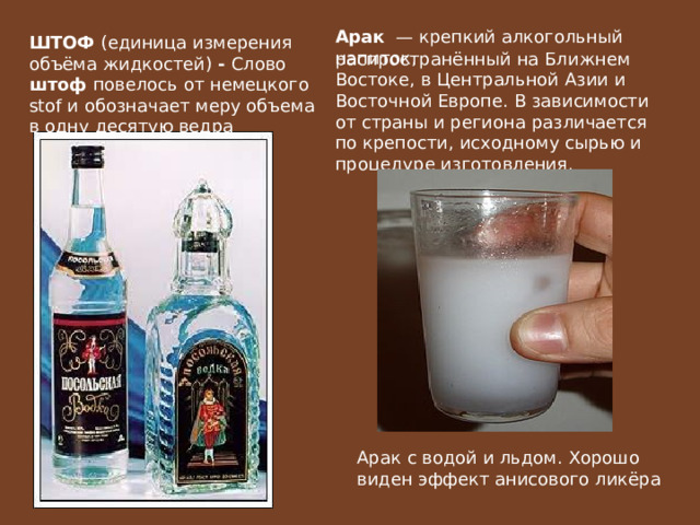 Арак   — крепкий алкогольный напиток, ШТОФ (единица измерения объёма жидкостей) - Слово штоф повелось от немецкого stof и обозначает меру объема в одну десятую ведра распространённый на Ближнем Востоке, в Центральной Азии и Восточной Европе. В зависимости от страны и региона различается по крепости, исходному сырью и процедуре изготовления. Арак с водой и льдом. Хорошо виден эффект анисового ликёра 