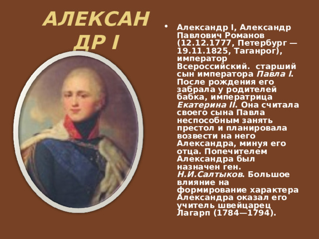 АЛЕКСАНДР I Александр I, Александр Павлович Романов (12.12.1777, Петербург — 19.11.1825, Таганрог), император Всероссийский. старший сын императора Павла I . После рождения его забрала у родителей бабка, императрица Екатерина II . Она считала своего сына Павла неспособным занять престол и планировала возвести на него Александра, минуя его отца. Попечителем Александра был назначен ген. Н.И.Салтыков . Большое влияние на формирование характера Александра оказал его учитель швейцарец Лагарп (1784—1794). 