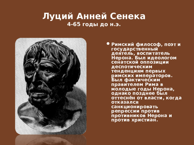  Луций Анней Сенека  4-65 годы до н.э.   Римский философ, поэт и государственный деятель, воспитатель Нерона. Был идеологом сенатской оппозиции деспотическим тенденциям первых римских императоров. Был фактическим правителем Рима в молодые годы Нерона, однако позднее был оттеснён от власти, когда отказался санкционировать репрессии против противников Нерона и против христиан.  