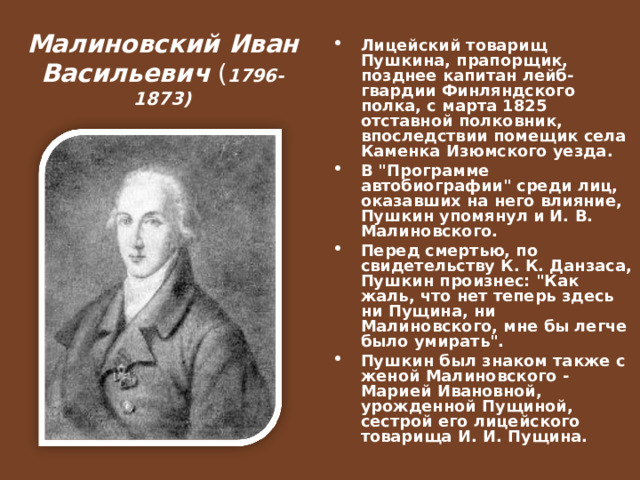 Малиновский Иван Васильевич ( 1796-1873) Лицейский товарищ Пушкина, прапорщик, позднее капитан лейб-гвардии Финляндского полка, с марта 1825 отставной полковник, впоследствии помещик села Каменка Изюмского уезда. В 