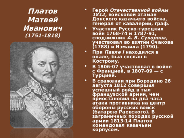 Платов Матвей Иванович (1751-1818) Герой Отечественной войны 1812, войсковой атаман Донского казачьего войска, генерал от кавалерии, граф. Участник Русско-турецких войн 1768-74 и 1787-91, сподвижник А. В. Суворова, участвовал во взятии Очакова (1788) и Измаила (1790). При Павле I находился в опале, был сослан в Кострому. В 1806-07 участвовал в войне с Францией, в 1807-09 — с Турцией. В сражении при Бородино 26 августа 1812 совершил успешный рейд в тыл французской армии, чем приостановил на два часа атаки противника на центр обороны русских войск (батарею Раевского). В заграничных походах русской армии 1813-14 Платов командовал казачьим корпусом.  