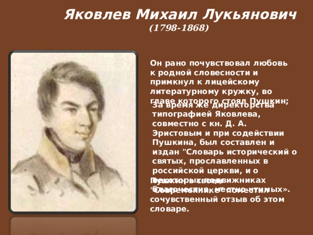  Яковлев Михаил Лукьянович (1798-1868)   Он рано почувствовал любовь к родной словесности и примкнул к лицейскому литературному кружку, во главе которого стоял Пушкин; За время же директорства типографией Яковлева, совместно с кн. Д. А. Эристовым и при содействии Пушкина, был составлен и издан 