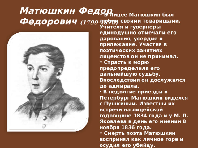 Матюшкин Федор Федорович  (1799-1872)   В Лицее Матюшкин был любим своими товарищами. Учителя и гувернеры единодушно отмечали его дарования, усердие и прилежание. Участия в поэтических занятиях лицеистов он не принимал.  Страсть к морю предопределила его дальнейшую судьбу. Впоследствии он дослужился до адмирала.  В недолгие приезды в Петербург Матюшкин виделся с Пушкиным. Известны их встречи на лицейской годовщине 1834 года и у М. Л. Яковлева в день его именин 8 ноября 1836 года.  Смерть поэта Матюшкин воспринял как личное горе и осудил его убийцу.  