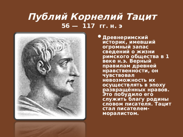  Публий Корнелий Тацит  56 — 117 гг. н. э   Древнеримский историк, имевший огромный запас сведений о жизни римского общества в 1 веке н.э. Верный правилам древней нравственности, он чувствовал невозможность их осуществлять в эпоху развращённых нравов. Это побудило его служить благу родины словом писателя. Тацит стал писателем-моралистом.  