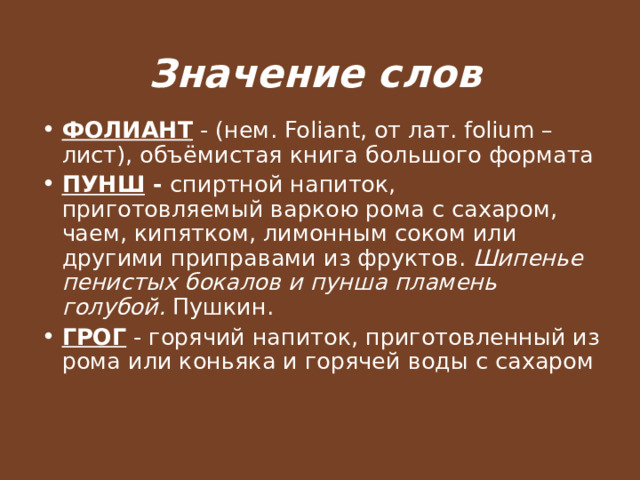 Значение слов ФОЛИАНТ - (нем. Foliant, от лат. folium – лист), объёмистая книга большого формата ПУНШ - спиртной напиток, приготовляемый варкою рома с сахаром, чаем, кипятком, лимонным соком или другими приправами из фруктов. Шипенье пенистых бокалов и пунша пламень голубой. Пушкин. ГРОГ - горячий напиток, приготовленный из рома или коньяка и горячей воды с сахаром 