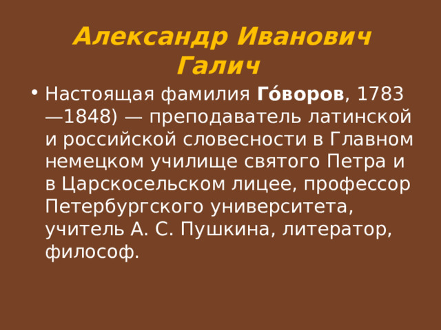 Александр Иванович Галич Настоящая фамилия Го́воров , 1783—1848) — преподаватель латинской и российской словесности в Главном немецком училище святого Петра и в Царскосельском лицее, профессор Петербургского университета, учитель А. С. Пушкина, литератор, философ.  