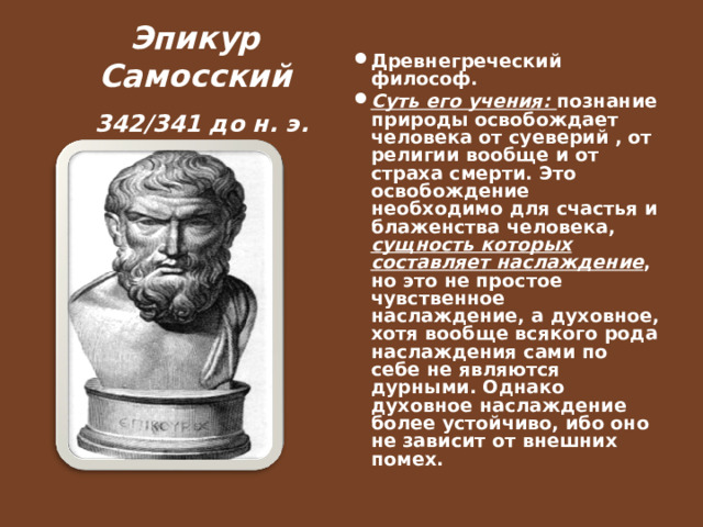  Эпикур Самосский   342/341 до н. э.   Древнегреческий философ. Суть его учения: познание природы освобождает человека от суеверий , от религии вообще и от страха смерти. Это освобождение необходимо для счастья и блаженства человека, сущность которых составляет наслаждение , но это не простое чувственное наслаждение, а духовное, хотя вообще всякого рода наслаждения сами по себе не являются дурными. Однако духовное наслаждение более устойчиво, ибо оно не зависит от внешних помех.  