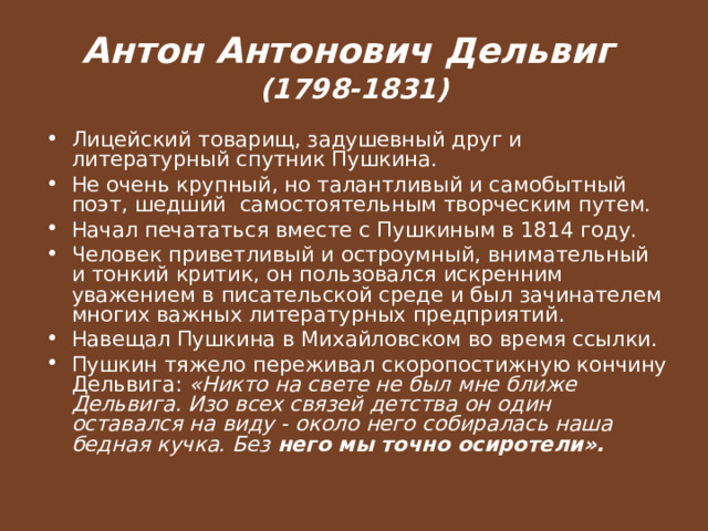 Антон Антонович Дельвиг  (1798-1831) Лицейский товарищ, задушевный друг и литературный спутник Пушкина. Не очень крупный, но талантливый и самобытный поэт, шедший самостоятельным творческим путем. Начал печататься вместе с Пушкиным в 1814 году. Человек приветливый и остроумный, внимательный и тонкий критик, он пользовался искренним уважением в писательской среде и был зачинателем многих важных литературных предприятий. Навещал Пушкина в Михайловском во время ссылки. Пушкин тяжело переживал скоропостижную кончину Дельвига: «Никто на свете не был мне ближе Дельвига. Изо всех связей детства он один оставался на виду - около него собиралась наша бедная кучка. Без него мы точно осиротели».  