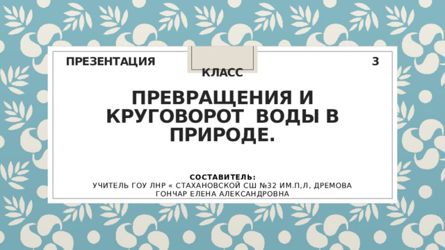 ПРЕЗЕНТАЦИЯ 3 класс   Превращения и круговорот  воды в природе.   СОСТАВИТЕЛЬ: УЧИТЕЛЬ ГОУ ЛНР « СТАХАНОВСКОЙ СШ №32 ИМ.П,Л, ДРЕМОВА ГОНЧАР ЕЛЕНА АЛЕКСАНДРОВНА 