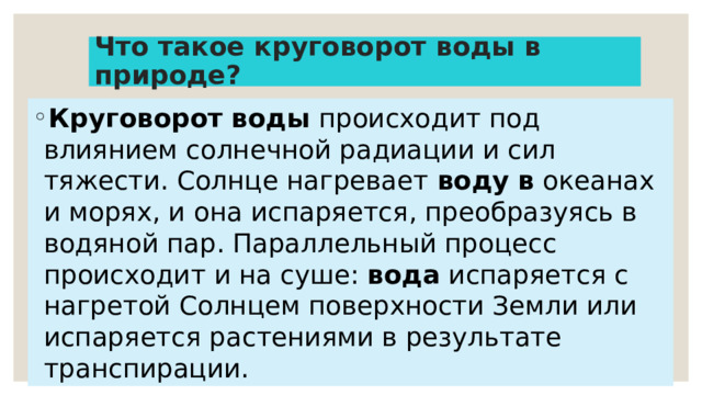 Что такое круговорот воды в природе? Круговорот   воды  происходит под влиянием солнечной радиации и сил тяжести. Солнце нагревает  воду   в  океанах и морях, и она испаряется, преобразуясь в водяной пар. Параллельный процесс происходит и на суше:  вода  испаряется с нагретой Солнцем поверхности Земли или испаряется растениями в результате транспирации. 
