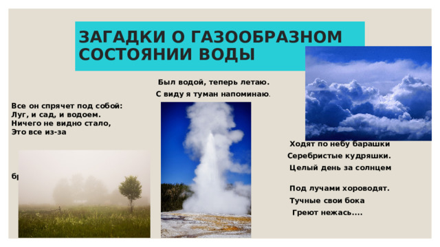 ЗАГАДКИ О ГАЗООБРАЗНОМ СОСТОЯНИИ ВОДЫ  Был водой, теперь летаю.  С виду я туман напоминаю . Все он спрячет под собой:  Луг, и сад, и водоем.  Ничего не видно стало,  Это все из-за  Ходят по небу барашки  Серебристые кудряшки.  Целый день за солнцем бродят.  Под лучами хороводят.  Тучные свои бока  Греют нежась....  