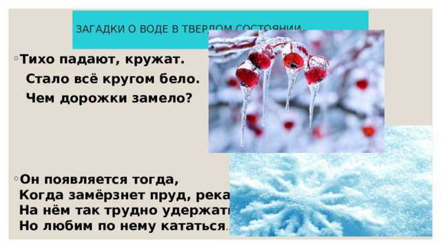  ЗАГАДКИ О ВОДЕ В ТВЕРДОМ СОСТОЯНИИ   Тихо падают, кружат.  Стало всё кругом бело.  Чем дорожки замело?  Он появляется тогда,  Когда замёрзнет пруд, река.  На нём так трудно удержаться,  Но любим по нему кататься … 