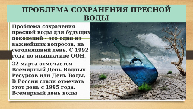 ПРОБЛЕМА СОХРАНЕНИЯ ПРЕСНОЙ ВОДЫ Проблема сохранения пресной воды для будущих поколений - это один из важнейших вопросов, на сегодняшний день. С 1992 года по инициативе ООН, 22 марта отмечается Всемирный День Водных Ресурсов или День Воды. В России стали отмечать этот день с 1995 года. Всемирный день воды 