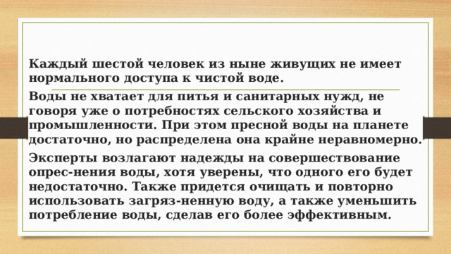 Каждый шестой человек из ныне живущих не имеет нормального доступа к чистой воде. Воды не хватает для питья и санитарных нужд, не говоря уже о потребностях сельского хозяйства и промышленности. При этом пресной воды на планете достаточно, но распределена она крайне неравномерно. Эксперты возлагают надежды на совершествование опрес-нения воды, хотя уверены, что одного его будет недостаточно. Также придется очищать и повторно использовать загряз-ненную воду, а также уменьшить потребление воды, сделав его более эффективным. 