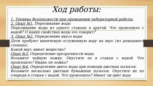 Ход работы:   1. Техника безопасности при проведении лабораторной работы. 2. Опыт №1.  Переливание воды Переливание воды из одного стакана в другой. Что произошло с водой? О каких свойствах воды это говорит? 3. Опыт №2.  Определение вкуса воды Дети пробуют кипяченую остуженную воду на вкус (из домашнего стакана). Какой вкус имеет вещество? Опыт №3.  Определение прозрачности воды. Возьмите чайную ложку. Опустите ее в стакан с водой. Что произошло? Видна ли ложка? Опыт №4.  Определение цвета воды при помощи цветных полосок. Возьмите несколько цветных бумажных полосок. Опустите их по очереди в стакан с водой. Что произошло? Имеет ли цвет вода 