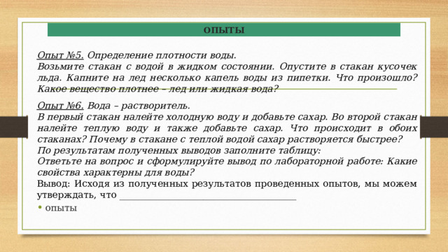 ОПЫТЫ  Опыт №5.  Определение плотности воды. Возьмите стакан с водой в жидком состоянии. Опустите в стакан кусочек льда. Капните на лед несколько капель воды из пипетки. Что произошло? Какое вещество плотнее – лед или жидкая вода?  Опыт №6.  Вода – растворитель. В первый стакан налейте холодную воду и добавьте сахар. Во второй стакан налейте теплую воду и также добавьте сахар. Что происходит в обоих стаканах? Почему в стакане с теплой водой сахар растворяется быстрее? По результатам полученных выводов заполните таблицу: Ответьте на вопрос и сформулируйте вывод по лабораторной работе: Какие свойства характерны для воды? Вывод: Исходя из полученных результатов проведенных опытов, мы можем утверждать, что ______________________________________ опыты 