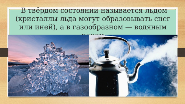   В твёрдом состоянии называется льдом (кристаллы льда могут образовывать снег или иней), а в газообразном — водяным паром 