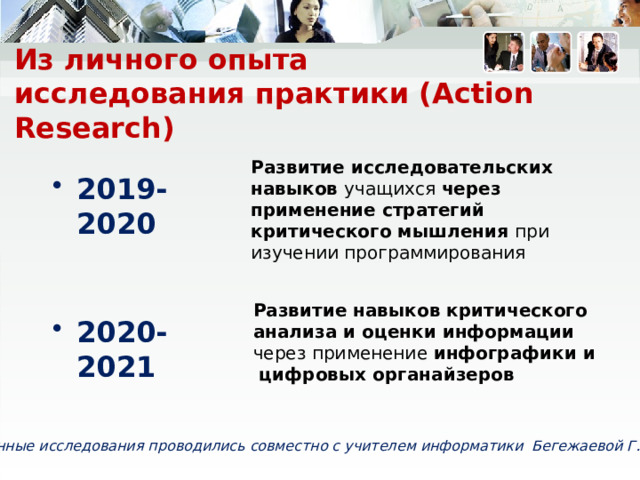Из личного опыта  исследования практики (Action Research) Развитие исследовательских навыков учащихся через применение стратегий критического мышления при изучении программирования 2019-2020    Развитие навыков критического анализа и оценки информации  через применение инфографики и цифровых органайзеров На протяжении прошлого и текущего учебного года мною совместно с Бегежаевой ГИ проводится ислдеование практики. Основная цель которых это отбор наиболее эффективных для развития конкретных ИН тех или иных стратегий обучения Замечаете ли вы разницу между формулировками тем исследований? Практикуете ли вы исследование уроков или исследование в действии? 2020-2021    Данные исследования проводились совместно с учителем информатики Бегежаевой Г.И. 6 