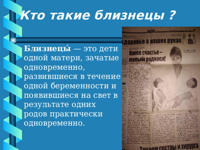 Кто такие близнецы ? Близнецы́  — это дети одной матери, зачатые одновременно, развившиеся в течение одной беременности и появившиеся на свет в результате одних родов практически одновременно. 