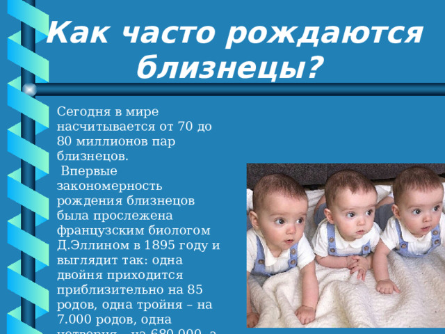 Как часто рождаются близнецы? Сегодня в мире насчитывается от 70 до 80 миллионов пар близнецов.  Впервые закономерность рождения близнецов была прослежена французским биологом Д.Эллином в 1895 году и выглядит так: одна двойня приходится приблизительно на 85 родов, одна тройня – на 7.000 родов, одна четверня – на 680.000, а одна шестерня – на 4.712.000.000 родов. 