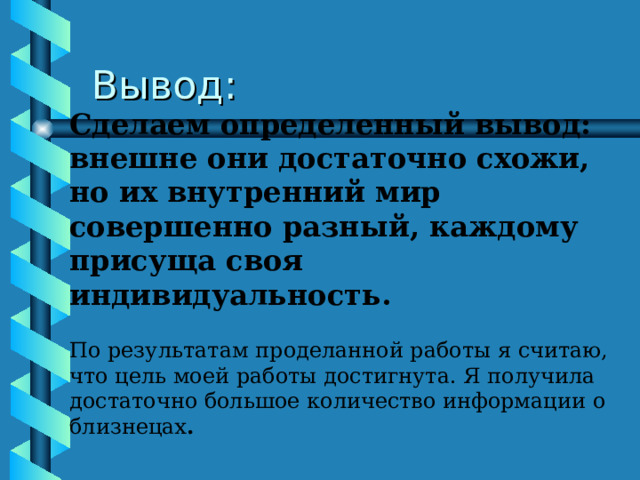 Вывод: Сделаем определенный вывод: внешне они достаточно схожи, но их внутренний мир совершенно разный, каждому присуща своя индивидуальность. По результатам проделанной работы я считаю, что цель моей работы достигнута. Я получила достаточно большое количество информации о близнецах . 