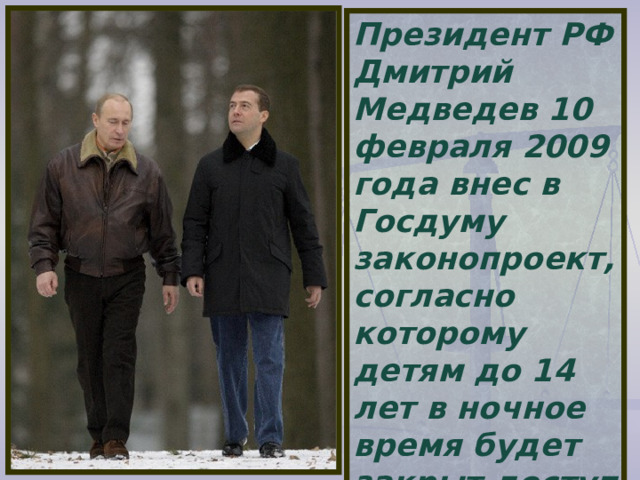 Президент РФ Дмитрий Медведев 10 февраля 2009 года внес в Госдуму законопроект, согласно которому детям до 14 лет в ночное время будет закрыт доступ в общественные места без сопровождения взрослых.  