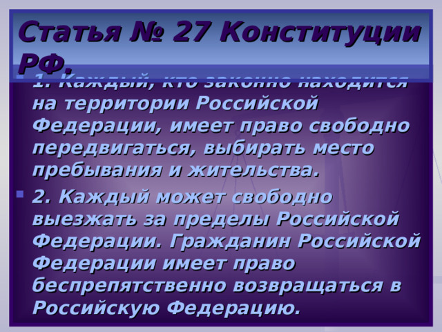 Статья № 27 Конституции РФ. 1. Каждый, кто законно находится на территории Российской Федерации, имеет право свободно передвигаться, выбирать место пребывания и жительства. 2. Каждый может свободно выезжать за пределы Российской Федерации. Гражданин Российской Федерации имеет право беспрепятственно возвращаться в Российскую Федерацию. 