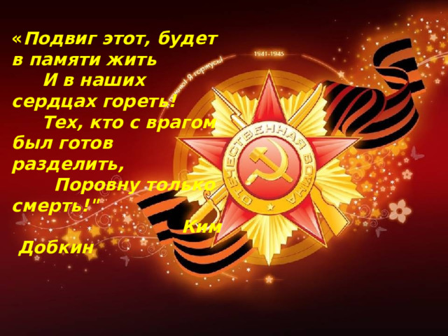 « Подвиг этот, будет в памяти жить  И в наших сердцах гореть!  Тех, кто с врагом был готов разделить,  Поровну только смерть!