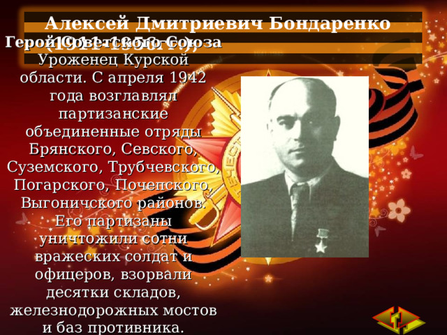Алексей Дмитриевич Бондаренко (1911-1956гг.),  Герой Советского Союза Уроженец Курской области. С апреля 1942 года возглавлял партизанские объединенные отряды Брянского, Севского, Суземского, Трубчевского, Погарского, Почепского, Выгоничского районов. Его партизаны уничтожили сотни вражеских солдат и офицеров, взорвали десятки складов, железнодорожных мостов и баз противника. 