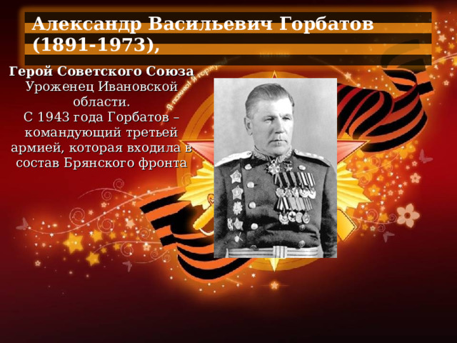 Александр Васильевич Горбатов (1891-1973),  Герой Советского Союза Уроженец Ивановской области. С 1943 года Горбатов – командующий третьей армией, которая входила в состав Брянского фронта 