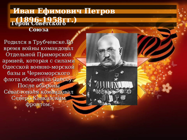Иван Ефимович Петров  (1896-1958гг.)  Герой Советского Союза   Родился в Трубчевске.Во время войны командовал Отдельной Приморской армией, которая с силами Одесской военно-морской базы и Черноморского флота обороняла Одессу. После обороны Севастополя командовал Северо-Кавказским фронтом. 