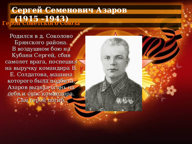 Сергей Семенович Азаров  (1915 -1943)  Герой Советского Союза   Родился в д. Соколово Брянского района. В воздушном бою на Кубани Сергей, сбив самолет врага, поспешил на выручку командира В. Е. Солдатова, машина которого была подбита. Азаров вызвал огонь на себя и спас командира. Сам герой погиб. 