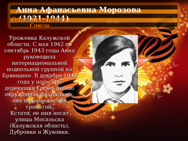 Анна Афанасьевна Морозова  (1921-1944)  Герой Советского Союза   Уроженка Калужской области. С мая 1942 по сентябрь 1943 годы Анна руководила интернациональной подпольной группой на Брянщине. В декабре 1944 года у польской деревушки Гроно-Заново окруженная фашистами, она подорвала себя гранатой. Кстати, ее имя носят улицы Мосальска (Калужская область), Дубровки и Жуковки. 