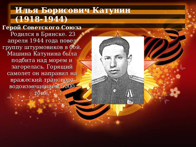 Илья Борисович Катунин (1918-1944)  Герой Советского Союза   Родился в Брянске. 23 апреля 1944 года повел группу штурмовиков в бой. Машина Катунина была подбита над морем и загорелась. Горящий самолет он направил на вражеский транспорт водоизмещением 5000 тонн. 