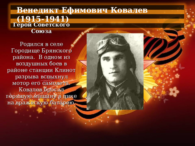 Венедикт Ефимович Ковалев (1915-1941)  Герой Советского Союза   Родился в селе Городище Брянского района.  В одном из воздушных боев в районе станции Клинот разрыва вспыхнул мотор его самолета. Ковалев бросил горящую машину в пике на вражескую батарею. 