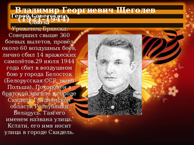 Владимир Георгиевич Щеголев  (1921-1944)  Герой Советского Союза   Уроженец Брянска. Совершил свыше 360 боевых вылетов, провёл около 60 воздушных боёв, лично сбил 14 вражеских самолётов.29 июля 1944 года сбит в воздушном бою у города Белосток (Белорусская ССР, ныне Польша). Похоронен в братской могиле в городе Скидель Гродненской области Республики Беларусь. Там его именем названа улица. Кстати, его имя носит улица в городе Скидель. 