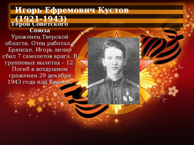 Игорь Ефремович Кустов (1921-1943)  Герой Советского Союза Уроженец Тверской области. Отец работал в Брянске. Игорь лично сбил 7 самолетов врага. В групповых вылетах – 12. Погиб в воздушном сражении 29 декабря 1943 года над Киевом. 