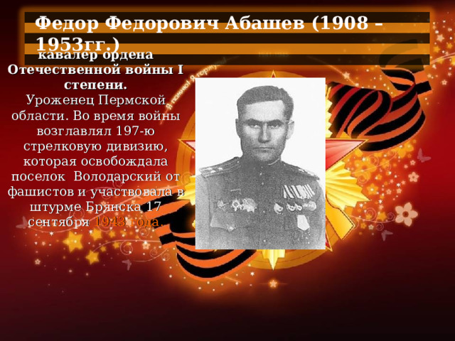 Федор Федорович Абашев (1908 – 1953гг.)  кавалер ордена Отечественной войны I степени. Уроженец Пермской области. Во время войны возглавлял 197-ю стрелковую дивизию, которая освобождала поселок  Володарский от фашистов и участвовала в штурме Брянска 17 сентября 1943 года. 