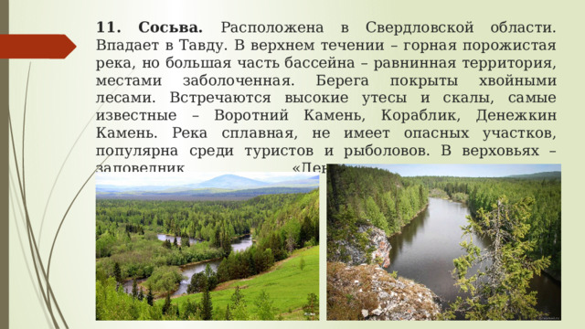 11. Сосьва. Расположена в Свердловской области. Впадает в Тавду. В верхнем течении – горная порожистая река, но большая часть бассейна – равнинная территория, местами заболоченная. Берега покрыты хвойными лесами. Встречаются высокие утесы и скалы, самые известные – Воротний Камень, Кораблик, Денежкин Камень. Река сплавная, не имеет опасных участков, популярна среди туристов и рыболовов. В верховьях – заповедник «Денежкин камень».  Длина реки – 635 км 