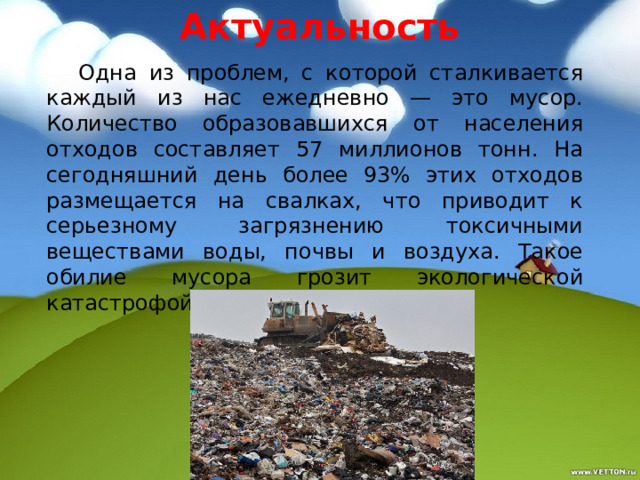 Актуальность  Одна из проблем, с которой сталкивается каждый из нас ежедневно — это мусор. Количество образовавшихся от населения отходов составляет 57 миллионов тонн. На сегодняшний день более 93% этих отходов размещается на свалках, что приводит к серьезному загрязнению токсичными веществами воды, почвы и воздуха. Такое обилие мусора грозит экологической катастрофой. 