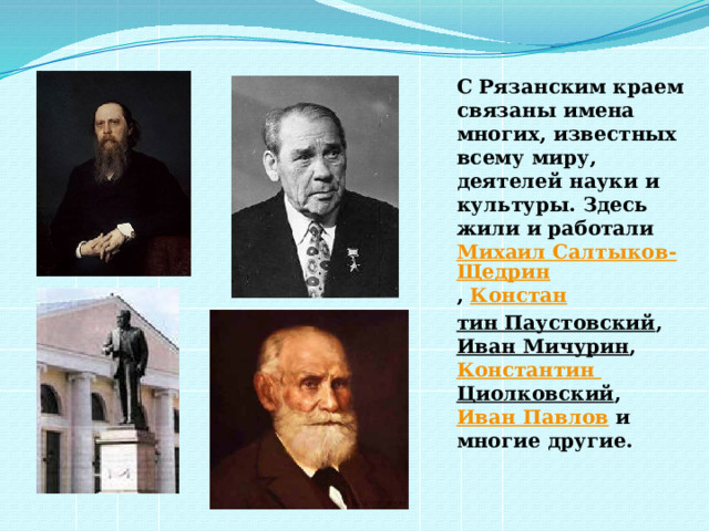 С Рязанским краем связаны имена многих, известных всему миру, деятелей науки и культуры. Здесь жили и работали   Михаил Салтыков-Щедрин ,  Констан тин Паустовский ,  Иван Мичурин ,  Константин Циолковский ,  Иван Павлов  и многие другие.  