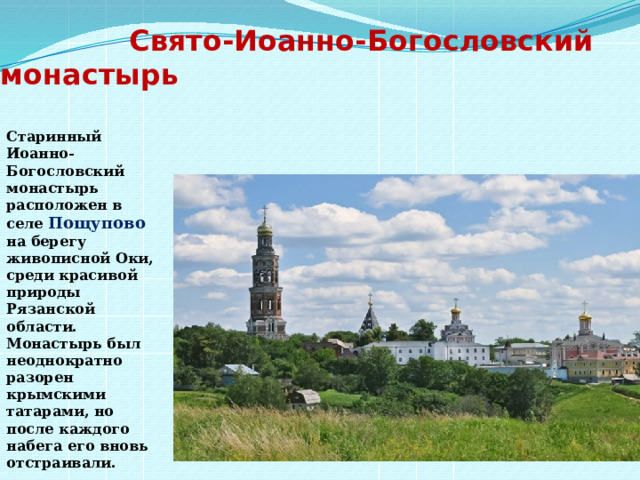  Свято-Иоанно-Богословский монастырь   Старинный Иоанно-Богословский монастырь расположен в селе Пощупово  на берегу живописной Оки, среди красивой природы Рязанской области. Монастырь был неоднократно разорен крымскими татарами, но после каждого набега его вновь отстраивали. 