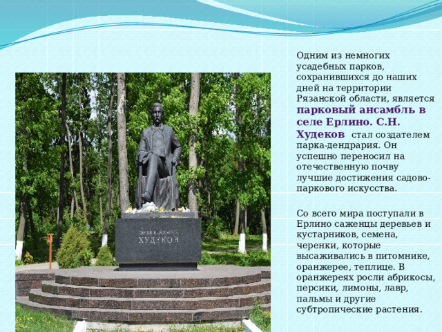 Одним из немногих усадебных парков, сохранившихся до наших дней на территории Рязанской области, является парковый ансамбль в селе Ерлино. С.Н. Худеков стал создателем парка-дендрария. Он успешно переносил на отечественную почву лучшие достижения садово-паркового искусства. Со всего мира поступали в Ерлино саженцы деревьев и кустарников, семена, черенки, которые высаживались в питомнике, оранжерее, теплице. В оранжереях росли абрикосы, персики, лимоны, лавр, пальмы и другие субтропические растения. 