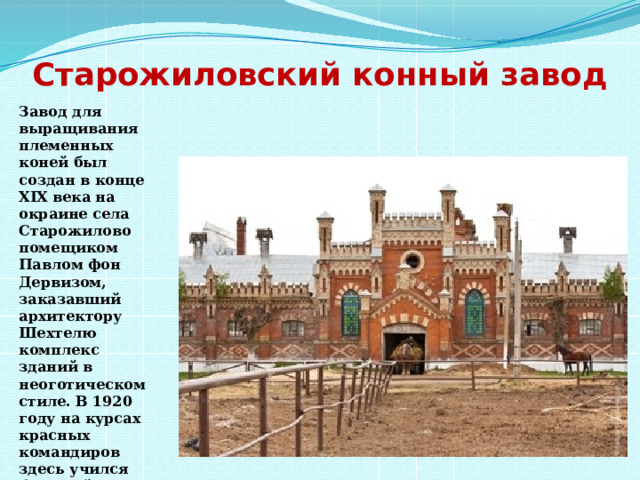 Старожиловский конный завод   Завод для выращивания племенных коней был создан в конце XIX века на окраине села Старожилово помещиком Павлом фон Дервизом, заказавший архитектору Шехтелю комплекс зданий в неоготическом стиле. В 1920 году на курсах красных командиров здесь учился будущий маршал Жуков 