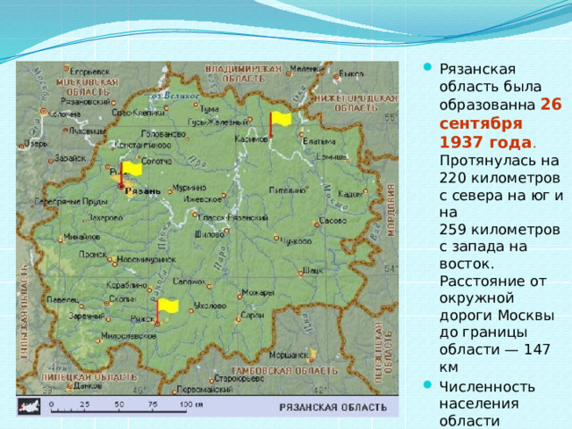 Рязанская область была образованна 26 сентября 1937 года . Протянулась на 220 километров с севера на юг и на 259 километров с запада на восток. Расстояние от окружной дороги Москвы до границы области — 147 км Численность населения области составляет примерно 1 248 457 чел. (2012). 