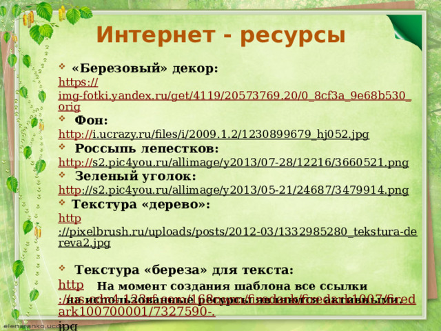 Интернет - ресурсы «Березовый» декор: https :// img-fotki.yandex.ru/get/4119/20573769.20/0_8cf3a_9e68b530_orig Фон: http:// i.ucrazy.ru/files/i/2009.1.2/1230899679_hj052.jpg  Россыпь лепестков:  http:// s2.pic4you.ru/allimage/y2013/07-28/12216/3660521.png  Зеленый уголок:  http ://s2.pic4you.ru/allimage/y2013/05-21/24687/3479914.png  Текстура «дерево»: http ://pixelbrush.ru/uploads/posts/2012-03/1332985280_tekstura-dereva2.jpg  Текстура «береза» для текста: http ://us.cdn4.123rf.com/168nwm/firedark/firedark1007/firedark100700001/7327590-. jpg  На момент создания шаблона все ссылки на использованные ресурсы являются активными. 
